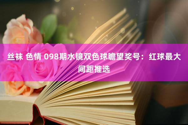 丝袜 色情 098期水镜双色球瞻望奖号：红球最大间距推选