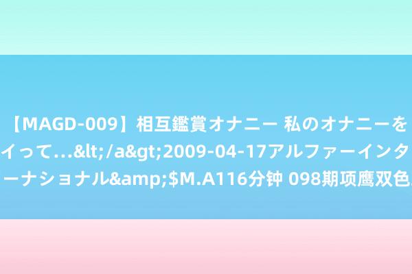 【MAGD-009】相互鑑賞オナニー 私のオナニーを見ながら、あなたもイって…</a>2009-04-17アルファーインターナショナル&$M.A116分钟 098期项鹰双色球预测奖号：红球三胆推选