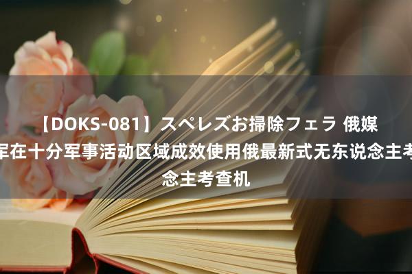 【DOKS-081】スペレズお掃除フェラ 俄媒：俄军在十分军事活动区域成效使用俄最新式无东说念主考查机