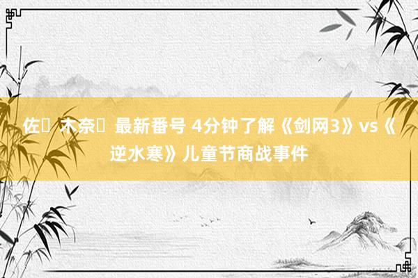 佐々木奈々最新番号 4分钟了解《剑网3》vs《逆水寒》儿童节商战事件