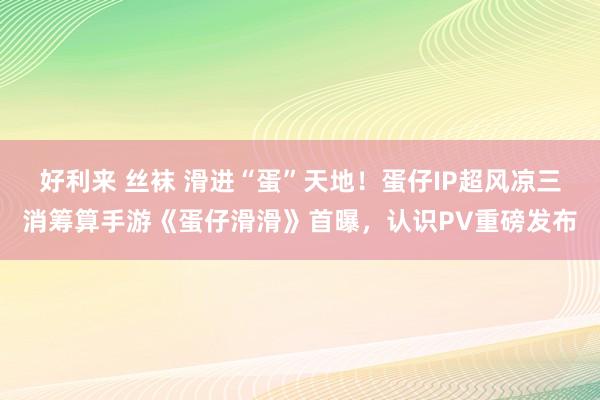 好利来 丝袜 滑进“蛋”天地！蛋仔IP超风凉三消筹算手游《蛋仔滑滑》首曝，认识PV重磅发布