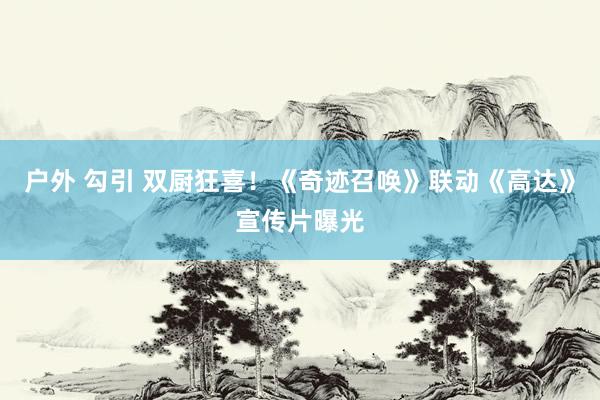户外 勾引 双厨狂喜！《奇迹召唤》联动《高达》宣传片曝光