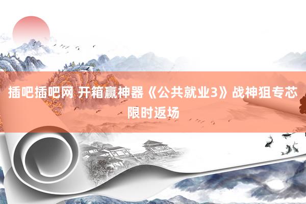 插吧插吧网 开箱赢神器《公共就业3》战神狙专芯限时返场