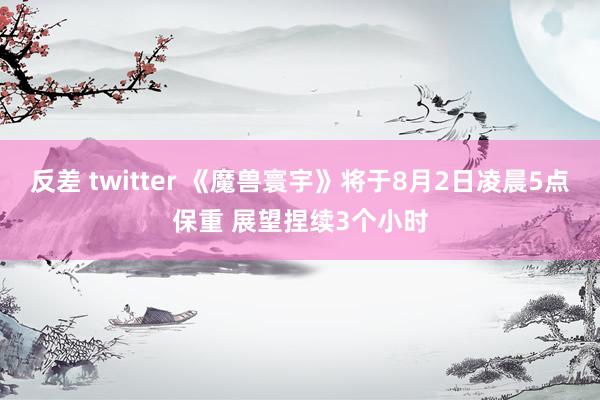 反差 twitter 《魔兽寰宇》将于8月2日凌晨5点保重 展望捏续3个小时