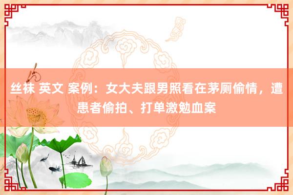 丝袜 英文 案例：女大夫跟男照看在茅厕偷情，遭患者偷拍、打单激勉血案