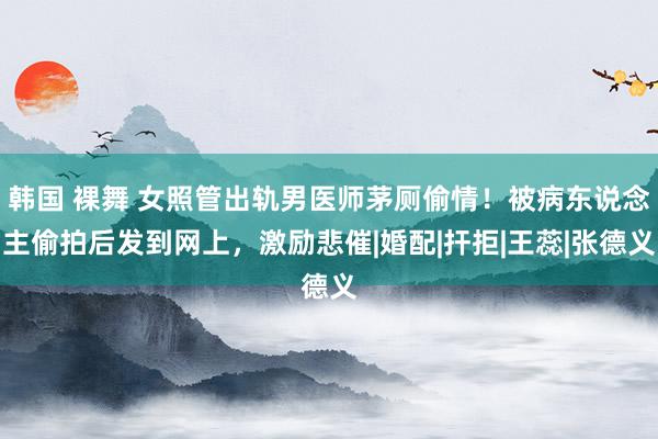 韩国 裸舞 女照管出轨男医师茅厕偷情！被病东说念主偷拍后发到网上，激励悲催|婚配|扞拒|王蕊|张德义