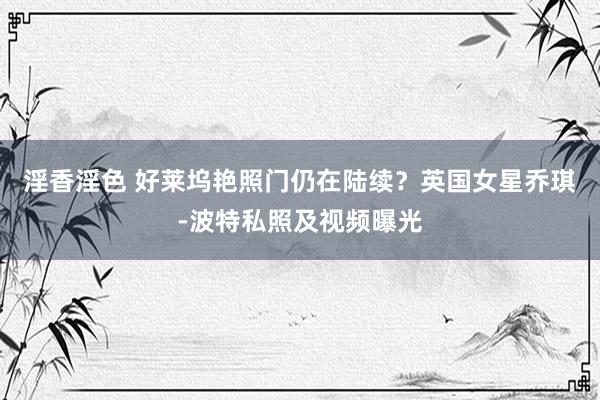 淫香淫色 好莱坞艳照门仍在陆续?英国女星乔琪-波特私照及视频曝光
