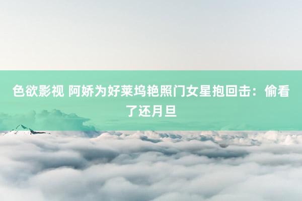 色欲影视 阿娇为好莱坞艳照门女星抱回击：偷看了还月旦