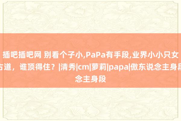 插吧插吧网 别看个子小，PaPa有手段，业界小小只女古道，谁顶得住？|清秀|cm|萝莉|papa|傲东说念主身段