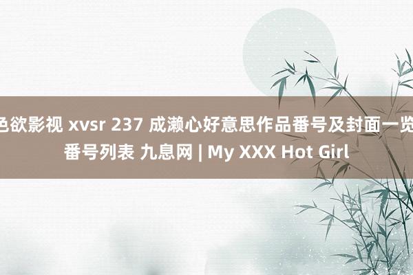 色欲影视 xvsr 237 成濑心好意思作品番号及封面一览 番号列表 九息网 | My XXX Hot Girl