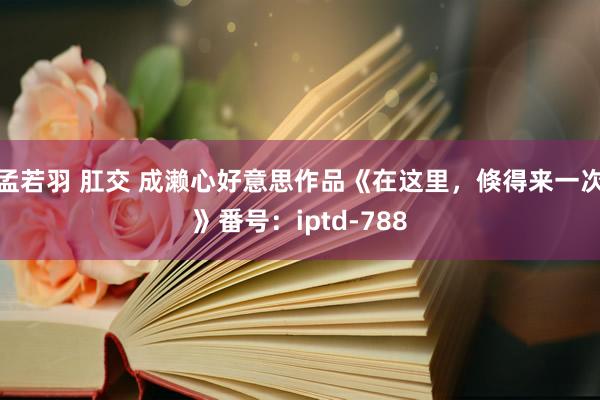 孟若羽 肛交 成濑心好意思作品《在这里,倏得来一次》番号:iptd-788