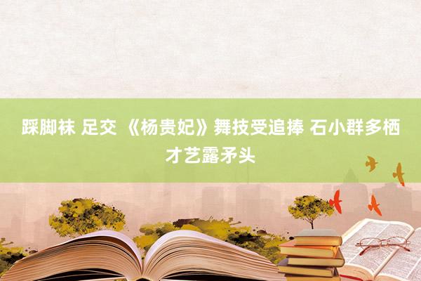 踩脚袜 足交 《杨贵妃》舞技受追捧 石小群多栖才艺露矛头