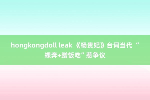 hongkongdoll leak 《杨贵妃》台词当代 “裸奔+蹭饭吃”惹争议