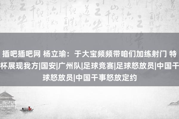 插吧插吧网 杨立瑜：于大宝频频带咱们加练射门 特地思去亚洲杯展现我方|国安|广州队|足球竞赛|足球怒放员|中国干事怒放定约