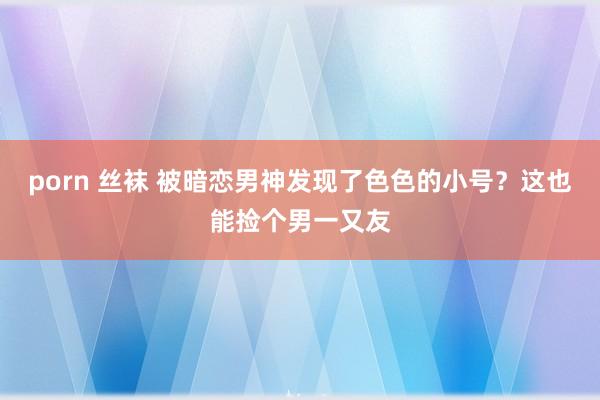 porn 丝袜 被暗恋男神发现了色色的小号？这也能捡个男一又友