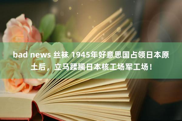 bad news 丝袜 1945年好意思国占领日本原土后,立马蹂躏日本核工场军工场!