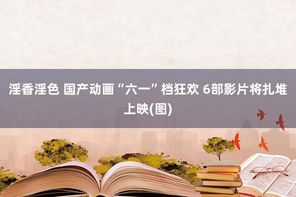 淫香淫色 国产动画“六一”档狂欢 6部影片将扎堆上映(图)