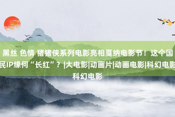 黑丝 色情 猪猪侠系列电影亮相戛纳电影节！这个国民IP缘何“长红”？|大电影|动画片|动画电影|科幻电影