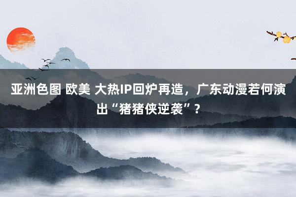 亚洲色图 欧美 大热IP回炉再造，广东动漫若何演出“猪猪侠逆袭”？