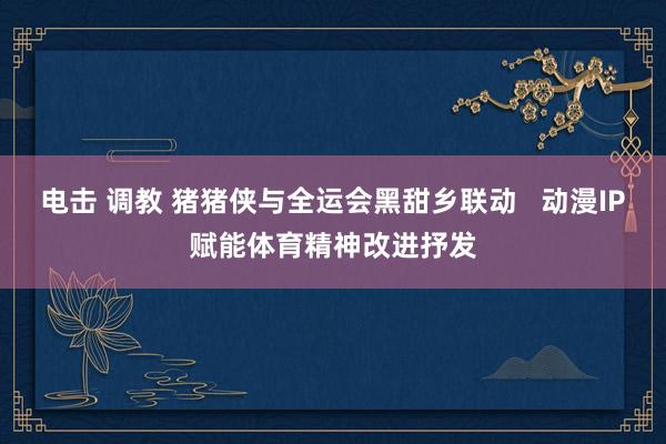 电击 调教 猪猪侠与全运会黑甜乡联动   动漫IP赋能体育精神改进抒发
