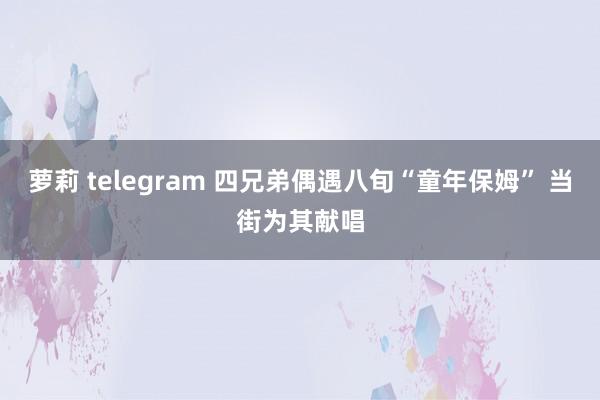 萝莉 telegram 四兄弟偶遇八旬“童年保姆” 当街为其献唱