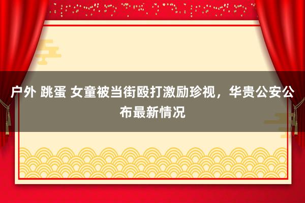 户外 跳蛋 女童被当街殴打激励珍视，华贵公安公布最新情况