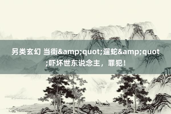 另类玄幻 当街&quot;遛蛇&quot;吓坏世东说念主，罪犯！