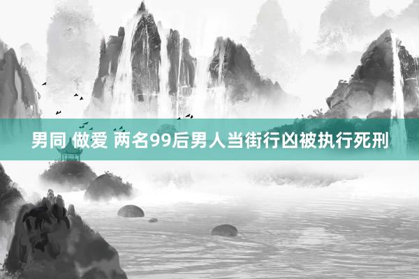 男同 做爱 两名99后男人当街行凶被执行死刑