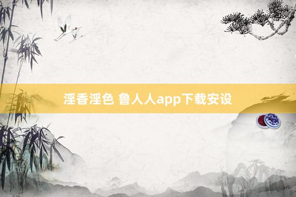 淫香淫色 鲁人人app下载安设