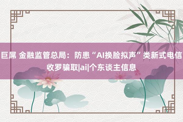 巨屌 金融监管总局：防患“AI换脸拟声”类新式电信收罗骗取|ai|个东谈主信息