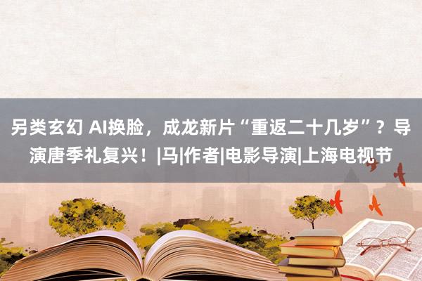 另类玄幻 AI换脸，成龙新片“重返二十几岁”？导演唐季礼复兴！|马|作者|电影导演|上海电视节