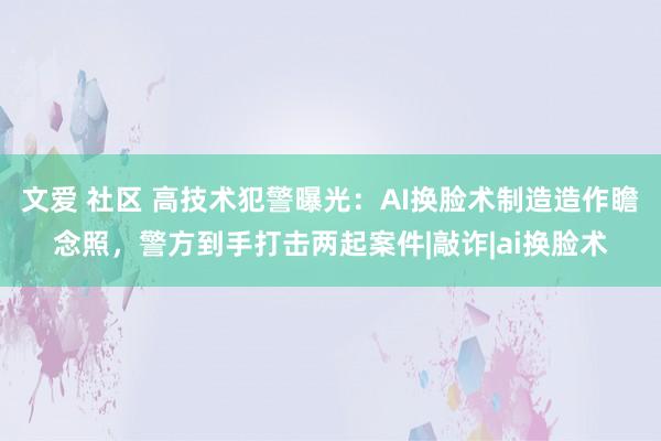 文爱 社区 高技术犯警曝光：AI换脸术制造造作瞻念照，警方到手打击两起案件|敲诈|ai换脸术