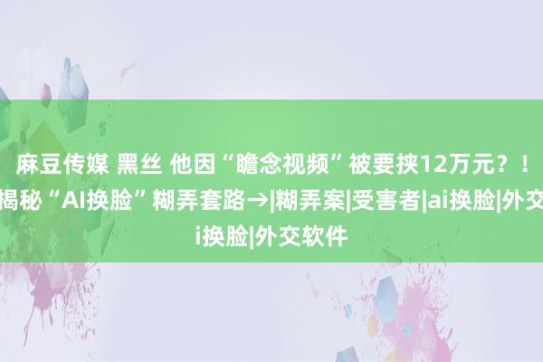 麻豆传媒 黑丝 他因“瞻念视频”被要挟12万元？！记者揭秘“AI换脸”糊弄套路→|糊弄案|受害者|ai换脸|外交软件