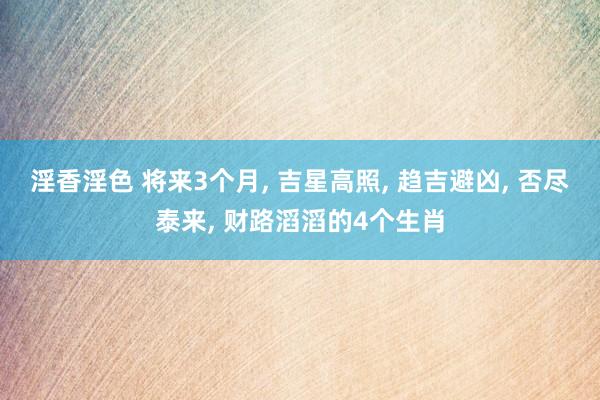 淫香淫色 将来3个月， 吉星高照， 趋吉避凶， 否尽泰来， 财路滔滔的4个生肖