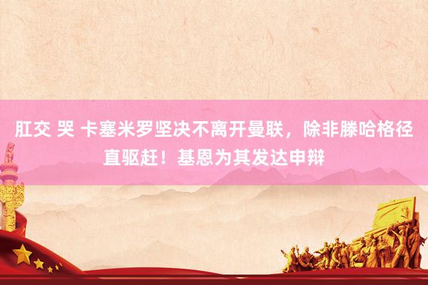 肛交 哭 卡塞米罗坚决不离开曼联，除非滕哈格径直驱赶！基恩为其发达申辩