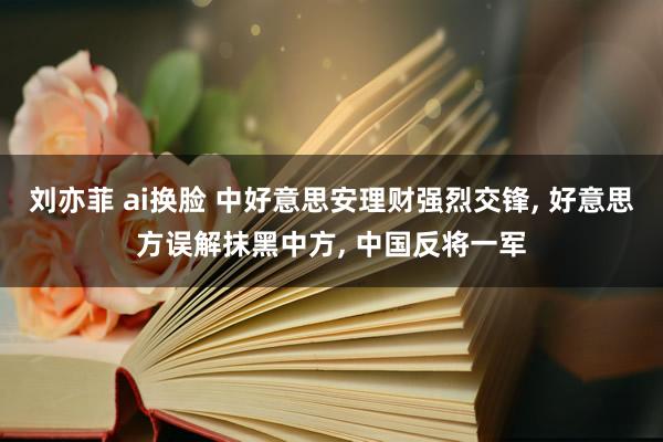 刘亦菲 ai换脸 中好意思安理财强烈交锋， 好意思方误解抹黑中方， 中国反将一军