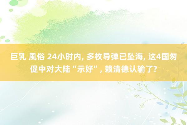 巨乳 風俗 24小时内， 多枚导弹已坠海， 这4国匆促中对大陆“示好”， 赖清德认输了?