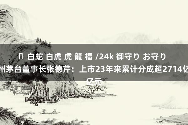 ✨白蛇 白虎 虎 龍 福 /24k 御守り お守り 贵州茅台董事长张德芹：上市23年来累计分成超2714亿元