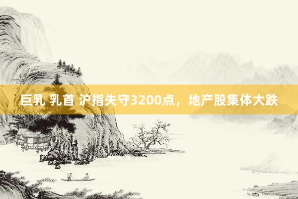 巨乳 乳首 沪指失守3200点，地产股集体大跌