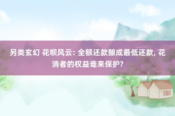 另类玄幻 花呗风云: 全额还款酿成最低还款， 花消者的权益谁来保护?