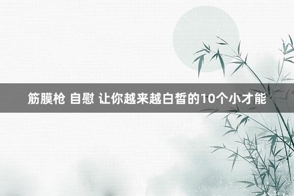 筋膜枪 自慰 让你越来越白皙的10个小才能