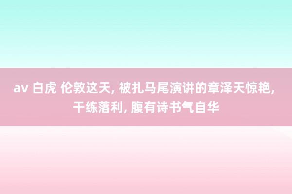 av 白虎 伦敦这天， 被扎马尾演讲的章泽天惊艳， 干练落利， 腹有诗书气自华