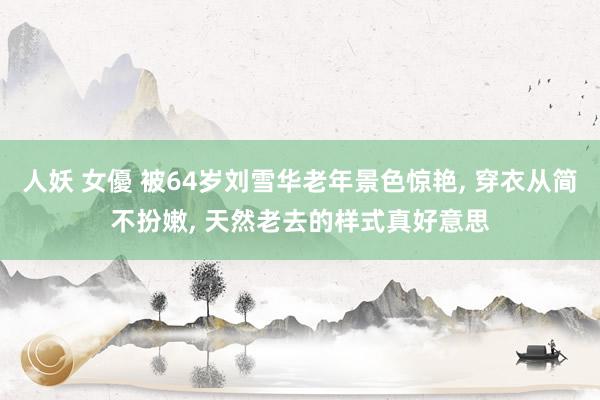 人妖 女優 被64岁刘雪华老年景色惊艳， 穿衣从简不扮嫩， 天然老去的样式真好意思
