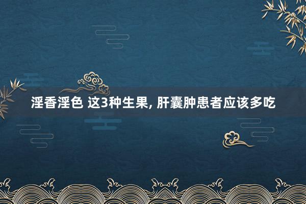 淫香淫色 这3种生果， 肝囊肿患者应该多吃