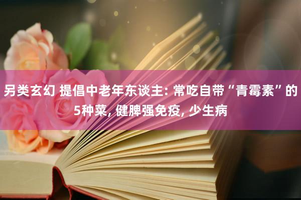 另类玄幻 提倡中老年东谈主: 常吃自带“青霉素”的5种菜， 健脾强免疫， 少生病