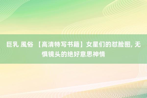 巨乳 風俗 【高清特写书籍】女星们的怼脸图， 无惧镜头的绝好意思神情