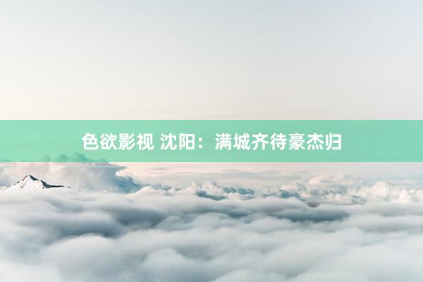 色欲影视 沈阳：满城齐待豪杰归