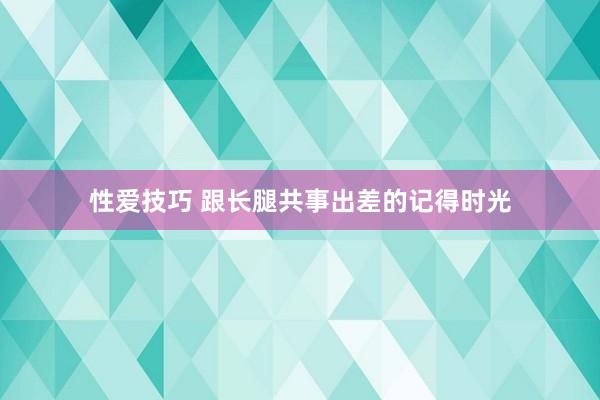 性爱技巧 跟长腿共事出差的记得时光
