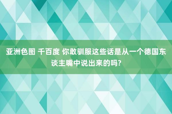 亚洲色图 千百度 你敢驯服这些话是从一个德国东谈主嘴中说出来的吗?