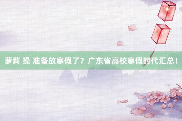 萝莉 操 准备放寒假了？广东省高校寒假时代汇总！